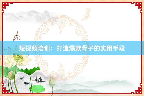 短视频培训：打造爆款骨子的实用手段